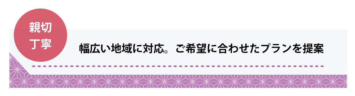 親切丁寧！幅広い地域に対応。ご希望に合わせたプランを提案